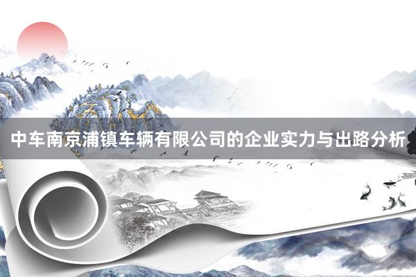 中车南京浦镇车辆有限公司的企业实力与出路分析